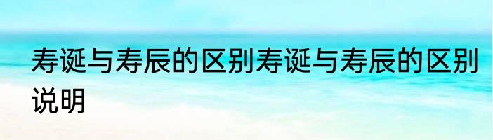 寿诞与寿辰的区别寿诞与寿辰的区别说明