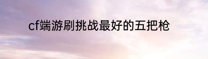 cf端游刷挑战最好的五把枪