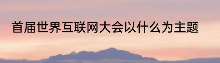 首届世界互联网大会以什么为主题