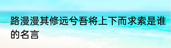 路漫漫其修远兮吾将上下而求索是谁的名言