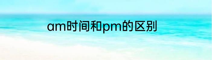 am时间和pm的区别