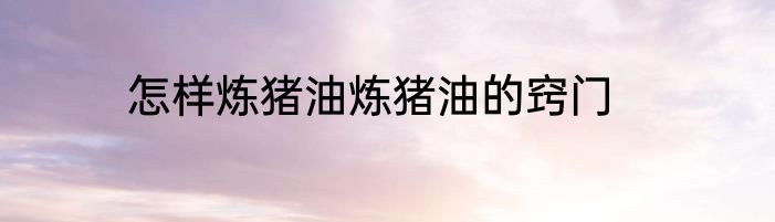 怎样炼猪油炼猪油的窍门