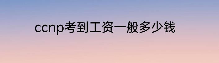 ccnp考到工资一般多少钱