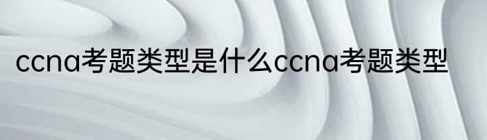 ccna考题类型是什么ccna考题类型