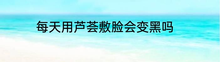 每天用芦荟敷脸会变黑吗