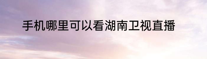 手机哪里可以看湖南卫视直播