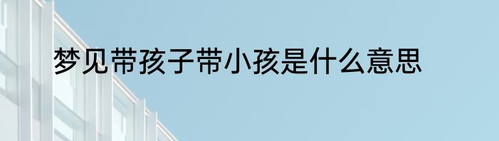 梦见带孩子带小孩是什么意思