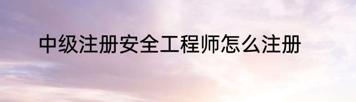 中级注册安全工程师怎么注册