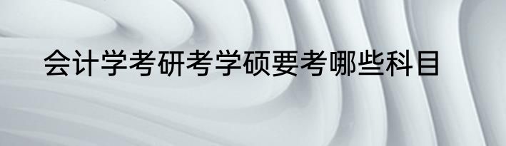会计学考研考学硕要考哪些科目