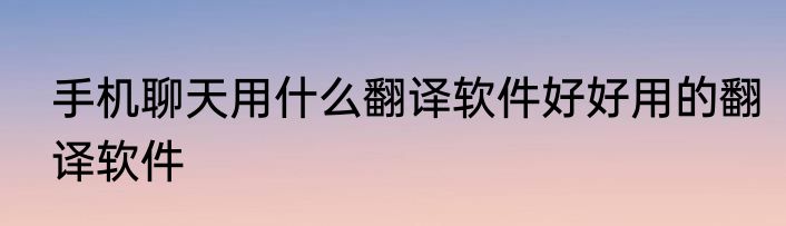 手机聊天用什么翻译软件好好用的翻译软件