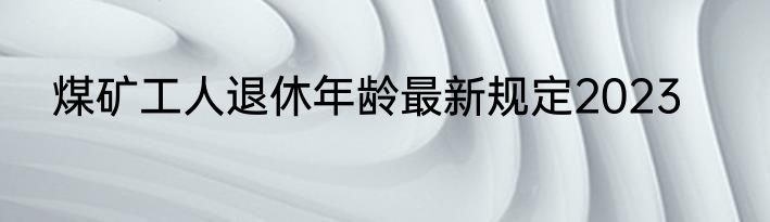 煤矿工人退休年龄最新规定2023