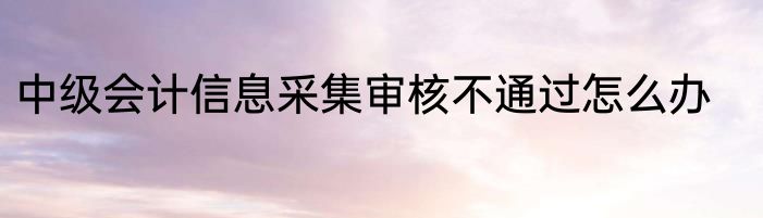 中级会计信息采集审核不通过怎么办