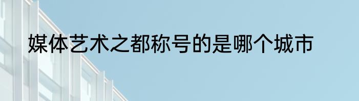 媒体艺术之都称号的是哪个城市