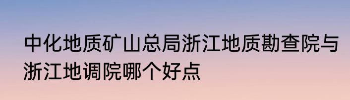 中化地质矿山总局浙江地质勘查院与浙江地调院哪个好点