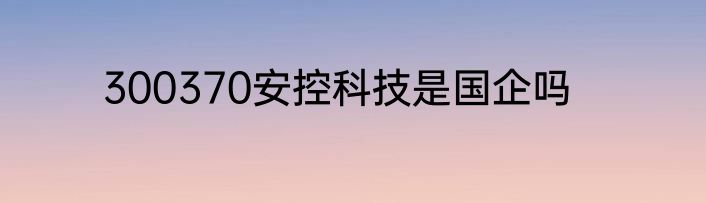 300370安控科技是国企吗