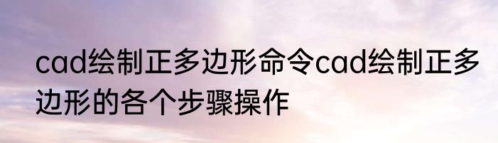 cad绘制正多边形命令cad绘制正多边形的各个步骤操作