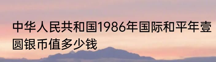 中华人民共和国1986年国际和平年壹圆银币值多少钱