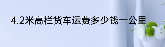 4.2米高栏货车运费多少钱一公里