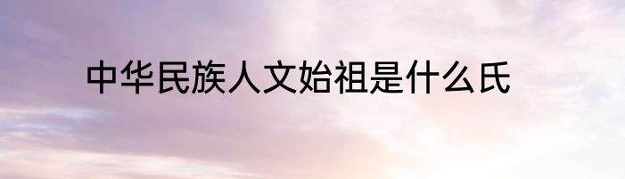 中华民族人文始祖是什么氏