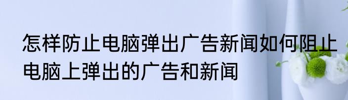 怎样防止电脑弹出广告新闻如何阻止电脑上弹出的广告和新闻