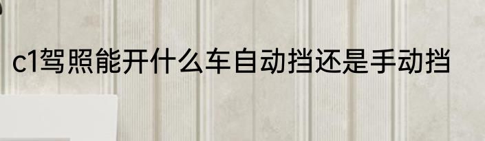 c1驾照能开什么车自动挡还是手动挡