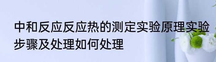 中和反应反应热的测定实验原理实验步骤及处理如何处理