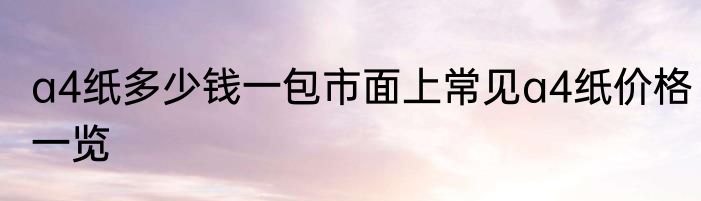 a4纸多少钱一包市面上常见a4纸价格一览