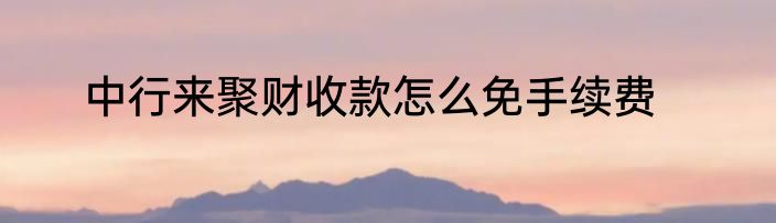 中行来聚财收款怎么免手续费