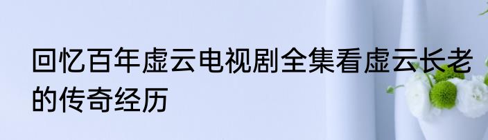 回忆百年虚云电视剧全集看虚云长老的传奇经历