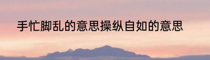 手忙脚乱的意思操纵自如的意思