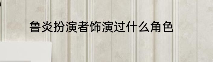 鲁炎扮演者饰演过什么角色