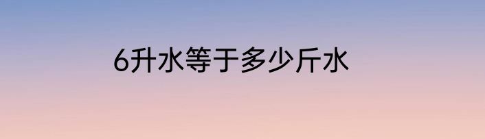 6升水等于多少斤水