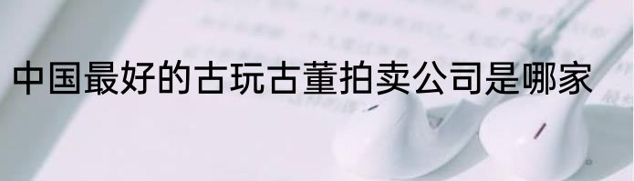 中国最好的古玩古董拍卖公司是哪家