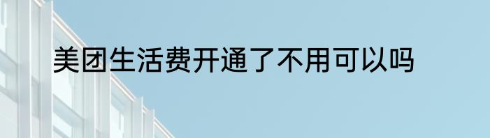 美团生活费开通了不用可以吗