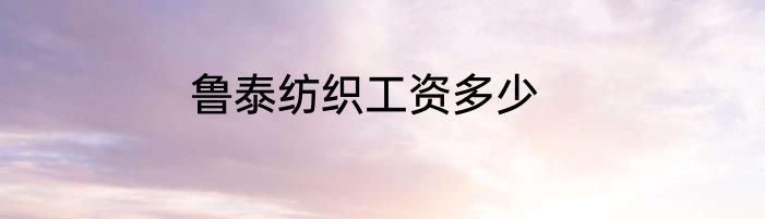 鲁泰纺织工资多少