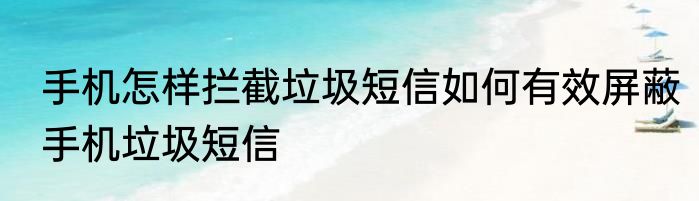 手机怎样拦截垃圾短信如何有效屏蔽手机垃圾短信