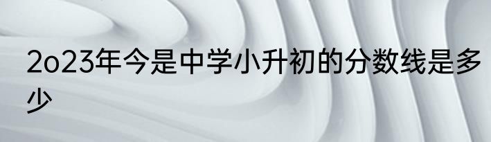 2o23年今是中学小升初的分数线是多少