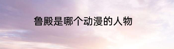 鲁殿是哪个动漫的人物