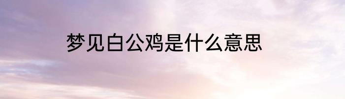梦见白公鸡是什么意思