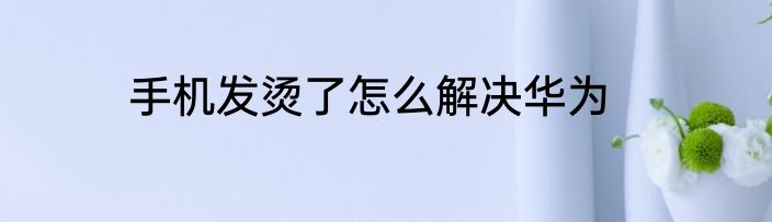 手机发烫了怎么解决华为