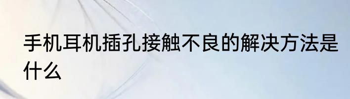 手机耳机插孔接触不良的解决方法是什么