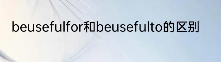 beusefulfor和beusefulto的区别