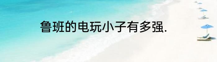 鲁班的电玩小子有多强.