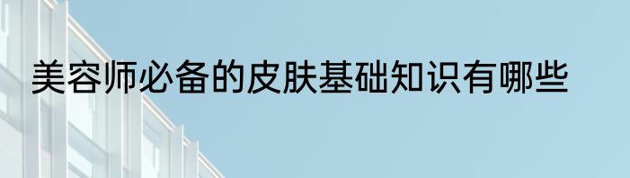 美容师必备的皮肤基础知识有哪些