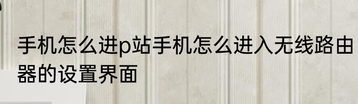 手机怎么进p站手机怎么进入无线路由器的设置界面