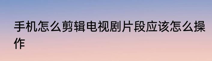 手机怎么剪辑电视剧片段应该怎么操作