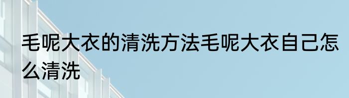 毛呢大衣的清洗方法毛呢大衣自己怎么清洗