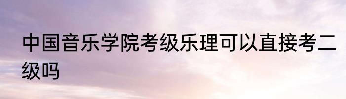 中国音乐学院考级乐理可以直接考二级吗