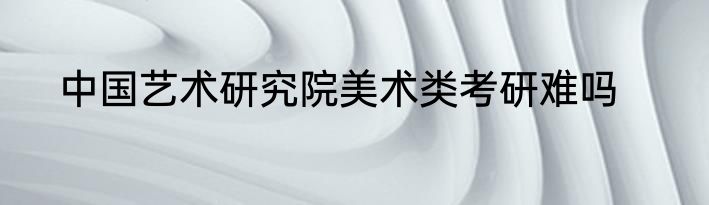 中国艺术研究院美术类考研难吗