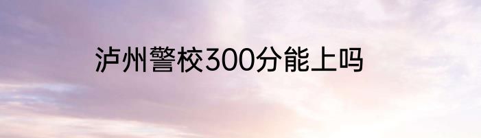 泸州警校300分能上吗